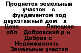 Продается земельный участок   с фундаментом под двухэтажный дом (7х8) › Цена ­ 500 000 - Липецкая обл., Добровский р-н, Доброе с. Недвижимость » Земельные участки продажа   . Липецкая обл.